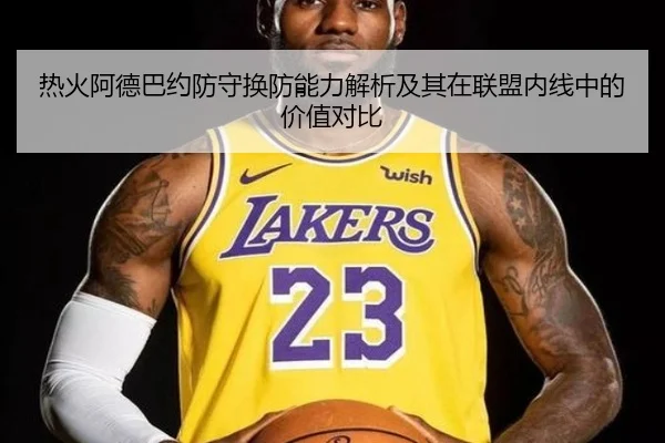 热火阿德巴约防守换防能力解析及其在联盟内线中的价值对比