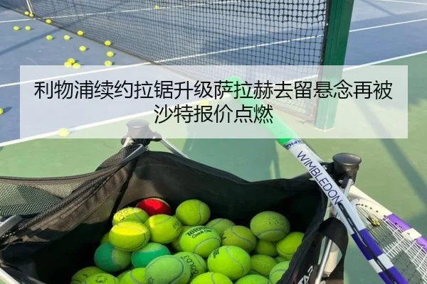 利物浦续约拉锯升级萨拉赫去留悬念再被沙特报价点燃